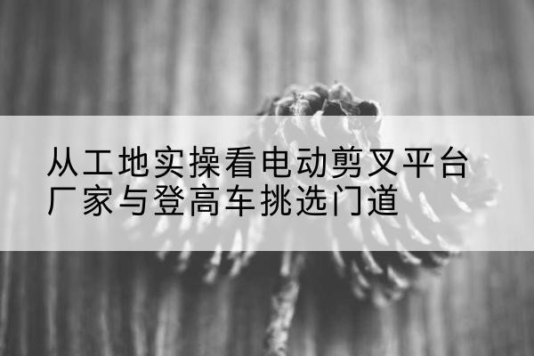 遵化电动剪叉升降平台厂家-从工地实操看电动剪叉平台厂家与登高车挑选门道