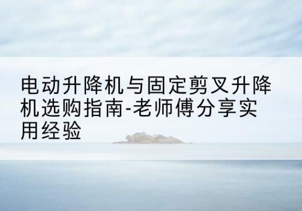 遵化电动升降机怎么选-电动升降机与固定剪叉升降机选购指南-老师傅分享实用经验