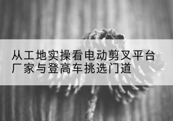 遵化电动剪叉升降平台厂家-从工地实操看电动剪叉平台厂家与登高车挑选门道