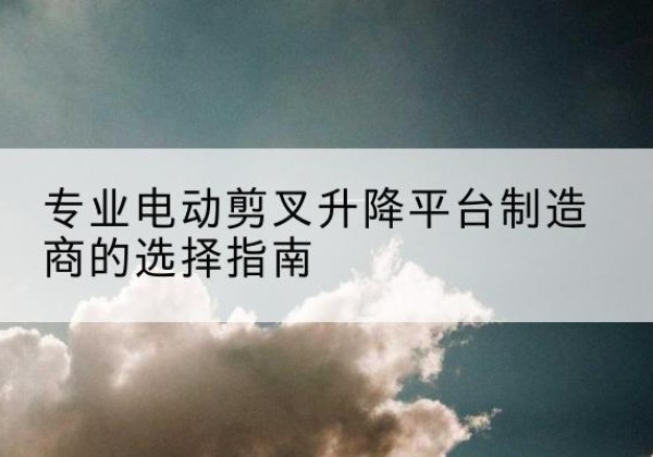 遵化电动剪叉升降平台厂家-专业电动剪叉升降平台制造商的选择指南